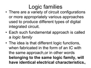 Logic families
• There are a variety of circuit configurations
or more appropriately various approaches
used to produce different types of digital
integrated circuit.
• Each such fundamental approach is called
a logic family
• The idea is that different logic functions,
when fabricated in the form of an IC with
the same approach,or in other words
belonging to the same logic family, will
have identical electrical characteristics.8
 