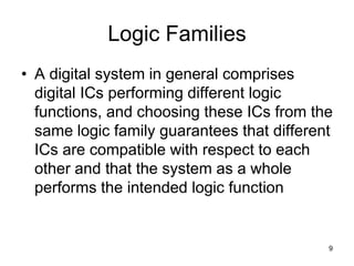 Logic Families
• A digital system in general comprises
digital ICs performing different logic
functions, and choosing these ICs from the
same logic family guarantees that different
ICs are compatible with respect to each
other and that the system as a whole
performs the intended logic function
9
 