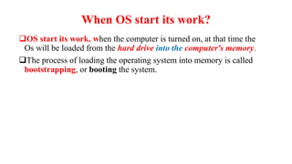 When OS start its work?
OS start its work, when the computer is turned on, at that time the
Os will be loaded from the hard drive into the computer's memory.
The process of loading the operating system into memory is called
bootstrapping, or booting the system.
 