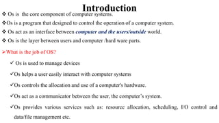 Introduction
 Os is the core component of computer systems.
Os is a program that designed to control the operation of a computer system.
 Os act as an interface between computer and the users/outside world.
 Os is the layer between users and computer /hard ware parts.
What is the job of OS?
 Os is used to manage devices
Os helps a user easily interact with computer systems
Os controls the allocation and use of a computer's hardware.
Os act as a communicator between the user, the computer’s system.
Os provides various services such as: resource allocation, scheduling, I/O control and
data/file management etc.
 