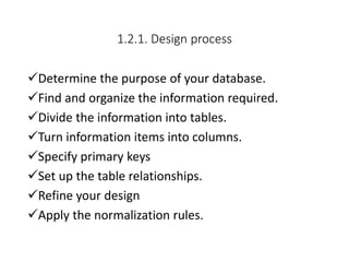 1.2.1. Design process
Determine the purpose of your database.
Find and organize the information required.
Divide the information into tables.
Turn information items into columns.
Specify primary keys
Set up the table relationships.
Refine your design
Apply the normalization rules.
 
