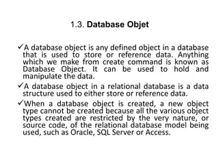 1.3. Database Objet
A database object is any defined object in a database
that is used to store or reference data. Anything
which we make from create command is known as
Database Object. It can be used to hold and
manipulate the data.
A database object in a relational database is a data
structure used to either store or reference data.
When a database object is created, a new object
type cannot be created because all the various object
types created are restricted by the very nature, or
source code, of the relational database model being
used, such as Oracle, SQL Server or Access.
 
