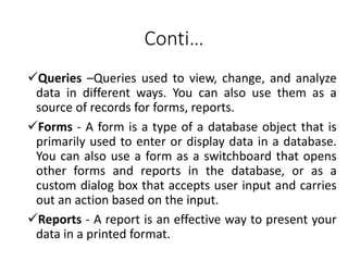 Conti…
Queries –Queries used to view, change, and analyze
data in different ways. You can also use them as a
source of records for forms, reports.
Forms - A form is a type of a database object that is
primarily used to enter or display data in a database.
You can also use a form as a switchboard that opens
other forms and reports in the database, or as a
custom dialog box that accepts user input and carries
out an action based on the input.
Reports - A report is an effective way to present your
data in a printed format.
 