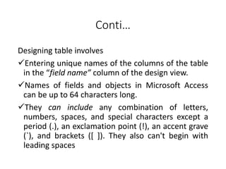 Conti…
Designing table involves
Entering unique names of the columns of the table
in the “field name” column of the design view.
Names of fields and objects in Microsoft Access
can be up to 64 characters long.
They can include any combination of letters,
numbers, spaces, and special characters except a
period (.), an exclamation point (!), an accent grave
(`), and brackets ([ ]). They also can't begin with
leading spaces
 