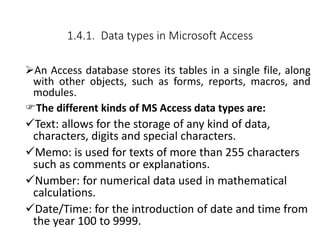 1.4.1. Data types in Microsoft Access
An Access database stores its tables in a single file, along
with other objects, such as forms, reports, macros, and
modules.
The different kinds of MS Access data types are:
Text: allows for the storage of any kind of data,
characters, digits and special characters.
Memo: is used for texts of more than 255 characters
such as comments or explanations.
Number: for numerical data used in mathematical
calculations.
Date/Time: for the introduction of date and time from
the year 100 to 9999.
 