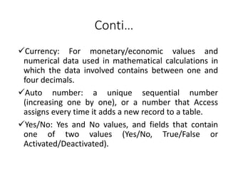 Conti…
Currency: For monetary/economic values and
numerical data used in mathematical calculations in
which the data involved contains between one and
four decimals.
Auto number: a unique sequential number
(increasing one by one), or a number that Access
assigns every time it adds a new record to a table.
Yes/No: Yes and No values, and fields that contain
one of two values (Yes/No, True/False or
Activated/Deactivated).
 