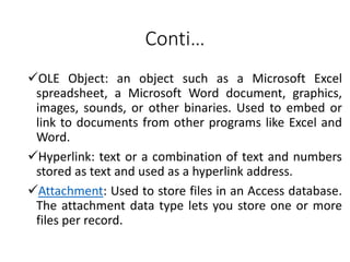 Conti…
OLE Object: an object such as a Microsoft Excel
spreadsheet, a Microsoft Word document, graphics,
images, sounds, or other binaries. Used to embed or
link to documents from other programs like Excel and
Word.
Hyperlink: text or a combination of text and numbers
stored as text and used as a hyperlink address.
Attachment: Used to store files in an Access database.
The attachment data type lets you store one or more
files per record.
 