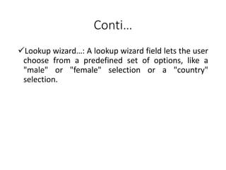 Conti…
Lookup wizard…: A lookup wizard field lets the user
choose from a predefined set of options, like a
"male" or "female" selection or a "country"
selection.
 