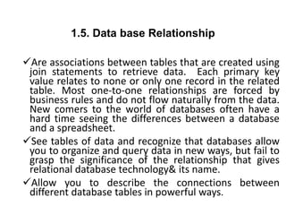 1.5. Data base Relationship
Are associations between tables that are created using
join statements to retrieve data. Each primary key
value relates to none or only one record in the related
table. Most one-to-one relationships are forced by
business rules and do not flow naturally from the data.
New comers to the world of databases often have a
hard time seeing the differences between a database
and a spreadsheet.
See tables of data and recognize that databases allow
you to organize and query data in new ways, but fail to
grasp the significance of the relationship that gives
relational database technology& its name.
Allow you to describe the connections between
different database tables in powerful ways.
 
