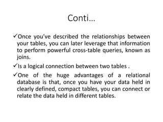 Conti…
Once you’ve described the relationships between
your tables, you can later leverage that information
to perform powerful cross-table queries, known as
joins.
Is a logical connection between two tables .
One of the huge advantages of a relational
database is that, once you have your data held in
clearly defined, compact tables, you can connect or
relate the data held in different tables.
 