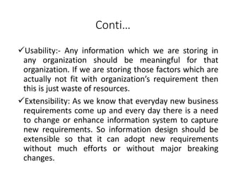 Conti…
Usability:- Any information which we are storing in
any organization should be meaningful for that
organization. If we are storing those factors which are
actually not fit with organization’s requirement then
this is just waste of resources.
Extensibility: As we know that everyday new business
requirements come up and every day there is a need
to change or enhance information system to capture
new requirements. So information design should be
extensible so that it can adopt new requirements
without much efforts or without major breaking
changes.
 
