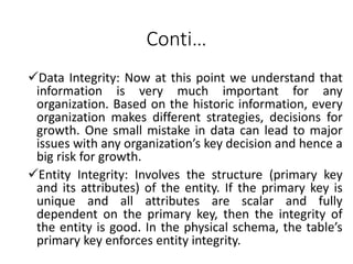 Conti…
Data Integrity: Now at this point we understand that
information is very much important for any
organization. Based on the historic information, every
organization makes different strategies, decisions for
growth. One small mistake in data can lead to major
issues with any organization’s key decision and hence a
big risk for growth.
Entity Integrity: Involves the structure (primary key
and its attributes) of the entity. If the primary key is
unique and all attributes are scalar and fully
dependent on the primary key, then the integrity of
the entity is good. In the physical schema, the table’s
primary key enforces entity integrity.
 