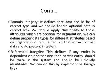 Conti…
Domain Integrity: It defines that data should be of
correct type and we should handle optional data in
correct way. We should apply Null ability to those
attributes which are optional for organization. We can
define proper data types for different attributes based
on organization’s requirement so that correct format
data should present in system.
Referential Integrity: This defines if any entity is
dependent on another one then parent entity should
be there in the system and should be uniquely
identifiable. We can do this by implementing foreign
keys.
 