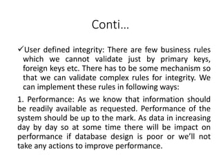 Conti…
User defined integrity: There are few business rules
which we cannot validate just by primary keys,
foreign keys etc. There has to be some mechanism so
that we can validate complex rules for integrity. We
can implement these rules in following ways:
1. Performance: As we know that information should
be readily available as requested. Performance of the
system should be up to the mark. As data in increasing
day by day so at some time there will be impact on
performance if database design is poor or we’ll not
take any actions to improve performance.
 