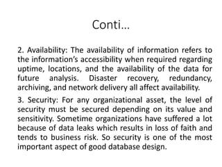 Conti…
2. Availability: The availability of information refers to
the information’s accessibility when required regarding
uptime, locations, and the availability of the data for
future analysis. Disaster recovery, redundancy,
archiving, and network delivery all affect availability.
3. Security: For any organizational asset, the level of
security must be secured depending on its value and
sensitivity. Sometime organizations have suffered a lot
because of data leaks which results in loss of faith and
tends to business risk. So security is one of the most
important aspect of good database design.
 