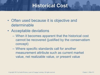 Copyright 2011 by South-Western, a part of Cengage Learning. All rights reserved. Chapter 1, Slide #31
Historical Cost
• Often used because it is objective and
determinable
• Acceptable deviations
– When it becomes apparent that the historical cost
cannot be recovered (justified by the conservatism
concept)
– Where specific standards call for another
measurement attribute such as current market
value, net realizable value, or present value
 
