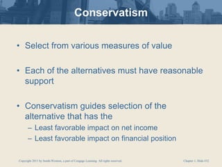 Copyright 2011 by South-Western, a part of Cengage Learning. All rights reserved. Chapter 1, Slide #32
Conservatism
• Select from various measures of value
• Each of the alternatives must have reasonable
support
• Conservatism guides selection of the
alternative that has the
– Least favorable impact on net income
– Least favorable impact on financial position
 