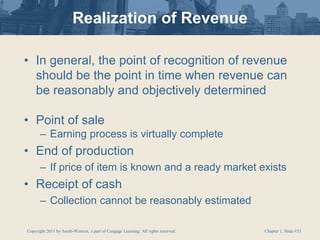 Copyright 2011 by South-Western, a part of Cengage Learning. All rights reserved. Chapter 1, Slide #33
Realization of Revenue
• In general, the point of recognition of revenue
should be the point in time when revenue can
be reasonably and objectively determined
• Point of sale
– Earning process is virtually complete
• End of production
– If price of item is known and a ready market exists
• Receipt of cash
– Collection cannot be reasonably estimated
 