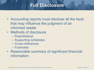 Copyright 2011 by South-Western, a part of Cengage Learning. All rights reserved. Chapter 1, Slide #37
Full Disclosure
• Accounting reports must disclose all the facts
that may influence the judgment of an
informed reader
• Methods of disclosure
– Parenthetical
– Supporting schedules
– Cross-references
– Footnotes
• Reasonable summary of significant financial
information
 