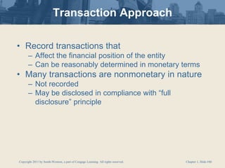 Copyright 2011 by South-Western, a part of Cengage Learning. All rights reserved. Chapter 1, Slide #40
Transaction Approach
• Record transactions that
– Affect the financial position of the entity
– Can be reasonably determined in monetary terms
• Many transactions are nonmonetary in nature
– Not recorded
– May be disclosed in compliance with “full
disclosure” principle
 
