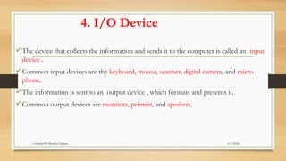 4. I/O Device
The device that collects the information and sends it to the computer is called an input
device .
Common input devices are the keyboard, mouse, scanner, digital camera, and micro
phone.
The information is sent to an output device , which formats and presents it.
Common output devices are monitors, printers, and speakers.
6/7/2024
Compiled By:Shambel Adugna
 