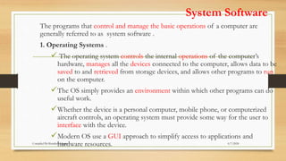 System Software
The programs that control and manage the basic operations of a computer are
generally referred to as system software .
1. Operating Systems .
 The operating system controls the internal operations of the computer’s
hardware, manages all the devices connected to the computer, allows data to be
saved to and retrieved from storage devices, and allows other programs to run
on the computer.
The OS simply provides an environment within which other programs can do
useful work.
Whether the device is a personal computer, mobile phone, or computerized
aircraft controls, an operating system must provide some way for the user to
interface with the device.
Modern OS use a GUI approach to simplify access to applications and
hardware resources. 6/7/2024
Compiled By:Shambel Adugna
 