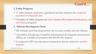 Cont’d…
2. Utility Programs
A utility program performs a specialized task that enhances the computer’s
operation or safeguards data.
 Examples of utility programs are virus scanners, file-compression programs, and
data-backup programs.
3. Software Development Tools
The software tools that programmers use to create, modify, and test software.
 Assemblers, Interpreters, Compilers and integrated development environments
(IDEs), are examples of programs that fall into this category.
A computer’s CPU can only process instructions that are written in machine
language .
6/7/2024
Compiled By:Shambel Adugna
 