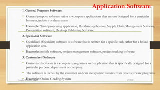 Application Software
1. General Purpose Software
• General-purpose software refers to computer applications that are not designed for a particular
business, industry or department
• Example: Word processing application, Database application, Supply Chain Management Software,
Presentation software, Desktop Publishing Software.
2. Specialist Software
• Specialized (Specialist) software is software that is written for a specific task rather for a broad
application area.
• Example: mobile software, project management software, project tracking software
3. Customized Software
• Customized software is a computer program or web application that is specifically designed for a
particular purpose, department or company.
• The software is owned by the customer and can incorporate features from other software programs.
• Example: Online Grading System 6/7/2024
Compiled By:Shambel Adugna
 