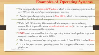 Examples of Operating Systems
The most popular is Microsoft Windows, which is the operating system used on
over 90% of the world‘s personal computer systems.
 Another popular operating system is Mac OS X, which is the operating system
used for Apple Macintosh computers .
While IMB PCs (mostly Windows) and Mac computers are not directly
compatible, it is possible to use virtualization(virtual box)to run one operating
system on an incompatible computer.
UNIX was a command line interface operating system developed for large scale
computers and networks in the 1960s.
 The latest generation of operating systems derived from UNIX is called Linux.
 It is a free, open-source operating system that is supported by most computer
platforms.
6/7/2024
Compiled By:Shambel Adugna
 