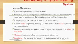 Functionality of Typical operating
System
Memory Management
It is the management of Primary Memory .
Memory is used by a computer to temporarily hold data and instructions that are
being used by applications, the operating system and hardware devices.
For a program to be executed, it must in the main memory.
It Keeps tracks of primary memory, i.e., what part of it are in use by whom, what
part are not in use.
In multiprogramming, the OS decides which process will get memory when and
how much.
Allocates the memory when a process requests it to do so.
De-allocates the memory when a process no longer needs it or has been
terminated
6/7/2024
Compiled By:Shambel Adugna
 