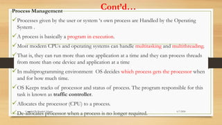 Cont’d…
Process Management
Processes given by the user or system ‘s own process are Handled by the Operating
System .
A process is basically a program in execution.
Most modern CPUs and operating systems can handle multitasking and multithreading.
That is, they can run more than one application at a time and they can process threads
from more than one device and application at a time
In multiprogramming environment OS decides which process gets the processor when
and for how much time.
OS Keeps tracks of processor and status of process. The program responsible for this
task is known as traffic controller.
Allocates the processor (CPU) to a process.
De-allocates processor when a process is no longer required. 6/7/2024
Compiled By:Shambel Adugna
 