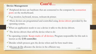 Cont’d…
Device Management
 Peripheral devices are hardware that are connected to the computer by connection
ports on the motherboard.
 E.g. monitor, keyboard, mouse, webcam & printer.
 These devices are programmed and controlled using device drivers provided by the
operating system.
When an application needs to use a device it talks to the device drivers.
 The device drivers then tell the device what to do
So operating system Keeps tracks of all devices. Program responsible for this task is
known as the I/O controller.
Decides which process gets the device when and for how much time.
Allocates & De-allocates the device in the efficient way. 6/7/2024
Compiled By:Shambel Adugna
 