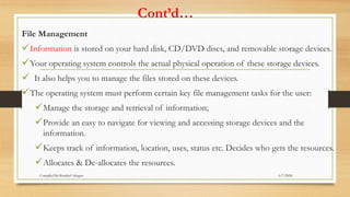 Cont’d…
File Management
Information is stored on your hard disk, CD/DVD discs, and removable storage devices.
Your operating system controls the actual physical operation of these storage devices.
 It also helps you to manage the files stored on these devices.
The operating system must perform certain key file management tasks for the user:
Manage the storage and retrieval of information;
Provide an easy to navigate for viewing and accessing storage devices and the
information.
Keeps track of information, location, uses, status etc. Decides who gets the resources.
Allocates & De-allocates the resources.
6/7/2024
Compiled By:Shambel Adugna
 