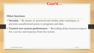Cont’d…
Other functions
Security − By means of password and similar other techniques, it
prevents unauthorized access to programs and data.
Control over system performance − Recording delays between request
for a service and response from the system.
6/7/2024
Compiled By:Shambel Adugna
 