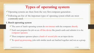 Types of operating system
Operating systems are there from the very first computer generation .
Following are few of the important types of operating system which are most
commonly used.
1. Batch operating system
The users of batch operating system do not interact with the computer directly.
Each user prepares his job on an off-line device like punch cards and submits it to the
computer operator.
Then computer operator places a batch of several jobs on an input device
To speed up processing, jobs with similar needs are batched together and run as a group.
6/7/2024
Compiled By:Shambel Adugna
 