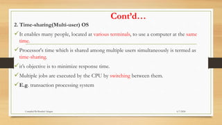 Cont’d…
2. Time-sharing(Multi-user) OS
It enables many people, located at various terminals, to use a computer at the same
time.
Processor's time which is shared among multiple users simultaneously is termed as
time-sharing.
it’s objective is to minimize response time.
Multiple jobs are executed by the CPU by switching between them.
E.g. transaction processing system
6/7/2024
Compiled By:Shambel Adugna
 