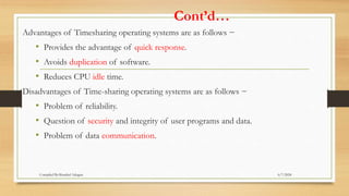 Cont’d…
Advantages of Timesharing operating systems are as follows −
• Provides the advantage of quick response.
• Avoids duplication of software.
• Reduces CPU idle time.
Disadvantages of Time-sharing operating systems are as follows −
• Problem of reliability.
• Question of security and integrity of user programs and data.
• Problem of data communication.
6/7/2024
Compiled By:Shambel Adugna
 