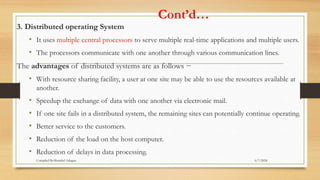 Cont’d…
3. Distributed operating System
• It uses multiple central processors to serve multiple real-time applications and multiple users.
• The processors communicate with one another through various communication lines.
The advantages of distributed systems are as follows −
• With resource sharing facility, a user at one site may be able to use the resources available at
another.
• Speedup the exchange of data with one another via electronic mail.
• If one site fails in a distributed system, the remaining sites can potentially continue operating.
• Better service to the customers.
• Reduction of the load on the host computer.
• Reduction of delays in data processing.
6/7/2024
Compiled By:Shambel Adugna
 