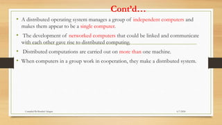 Cont’d…
• A distributed operating system manages a group of independent computers and
makes them appear to be a single computer.
• The development of networked computers that could be linked and communicate
with each other gave rise to distributed computing.
• Distributed computations are carried out on more than one machine.
• When computers in a group work in cooperation, they make a distributed system.
6/7/2024
Compiled By:Shambel Adugna
 