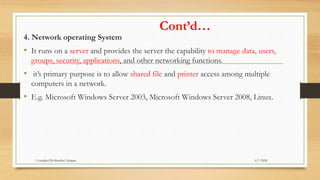 Cont’d…
4. Network operating System
• It runs on a server and provides the server the capability to manage data, users,
groups, security, applications, and other networking functions.
• it’s primary purpose is to allow shared file and printer access among multiple
computers in a network.
• E.g. Microsoft Windows Server 2003, Microsoft Windows Server 2008, Linux.
6/7/2024
Compiled By:Shambel Adugna
 