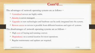 Cont’d…
The advantages of network operating systems are as follows −
• Centralized servers are highly stable.
• Security is server managed.
• Upgrades to new technologies and hardware can be easily integrated into the system.
• Remote access to servers is possible from different locations and types of systems.
The disadvantages of network operating systems are as follows −
• High cost of buying and running a server.
• Dependency on a central location for most operations.
• Regular maintenance and updates are required.
6/7/2024
Compiled By:Shambel Adugna
 