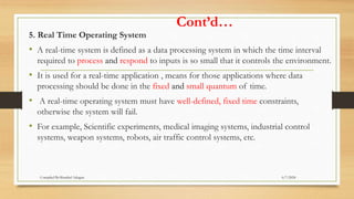 Cont’d…
5. Real Time Operating System
• A real-time system is defined as a data processing system in which the time interval
required to process and respond to inputs is so small that it controls the environment.
• It is used for a real-time application , means for those applications where data
processing should be done in the fixed and small quantum of time.
• A real-time operating system must have well-defined, fixed time constraints,
otherwise the system will fail.
• For example, Scientific experiments, medical imaging systems, industrial control
systems, weapon systems, robots, air traffic control systems, etc.
6/7/2024
Compiled By:Shambel Adugna
 