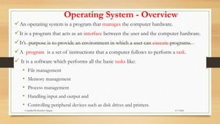 Operating System - Overview
An operating system is a program that manages the computer hardware.
It is a program that acts as an interface between the user and the computer hardware.
It’s purpose is to provide an environment in which a user can execute programs.
A program is a set of instructions that a computer follows to perform a task.
 It is a software which performs all the basic tasks like:
• File management
• Memory management
• Process management
• Handling input and output and
• Controlling peripheral devices such as disk drives and printers.
6/7/2024
Compiled By:Shambel Adugna
 