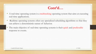 Cont’d…
• A real-time operating system is a multitasking operating system that aims at executing
real-time applications.
• Realtime operating systems often use specialized scheduling algorithms so that they
can achieve a deterministic nature of behavior.
• The main objective of real-time operating systems is their quick and predictable
response to events.
6/7/2024
Compiled By:Shambel Adugna
 