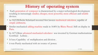 History of operating system
• Each generation of computer is characterized by a major technological development
resulting in increasingly smaller, cheaper, more powerful, more efficient and reliable
devices.
• In 1623,Wilhelm Schickard invented first known mechanical calculator, capable of
simple arithmetic.
• Similar mechanical adding machine made in 1640’s by Blaise Pascal. Still on display in
Paris.
• In 1673,More advanced mechanical calculator was invented by German mathematician
Gottfried Leibniz .
• It have Capability of multiplication and division .
• it was Purely mechanical with no source of power.
6/7/2024
Compiled By:Shambel Adugna
 