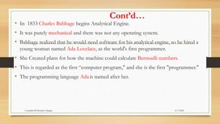 Cont’d…
• In 1833 Charles Babbage begins Analytical Engine.
• It was purely mechanical and there was not any operating system.
• Babbage realized that he would need software for his analytical engine, so he hired a
young woman named Ada Lovelace, as the world's first programmer.
• She Created plans for how the machine could calculate Bernoulli numbers.
• This is regarded as the first “computer program," and she is the first "programmer."
• The programming language Ada is named after her.
6/7/2024
Compiled By:Shambel Adugna
 