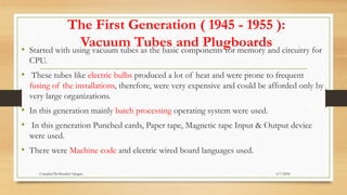 The First Generation ( 1945 - 1955 ):
Vacuum Tubes and Plugboards
• Started with using vacuum tubes as the basic components for memory and circuitry for
CPU.
• These tubes like electric bulbs produced a lot of heat and were prone to frequent
fusing of the installations, therefore, were very expensive and could be afforded only by
very large organizations.
• In this generation mainly batch processing operating system were used.
• In this generation Punched cards, Paper tape, Magnetic tape Input & Output device
were used.
• There were Machine code and electric wired board languages used.
6/7/2024
Compiled By:Shambel Adugna
 