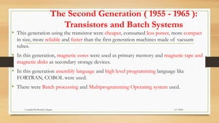 The Second Generation ( 1955 - 1965 ):
Transistors and Batch Systems
• This generation using the transistor were cheaper, consumed less power, more compact
in size, more reliable and faster than the first generation machines made of vacuum
tubes.
• In this generation, magnetic cores were used as primary memory and magnetic tape and
magnetic disks as secondary storage devices.
• In this generation assembly language and high level programming language like
FORTRAN, COBOL were used.
• There were Batch processing and Multiprogramming Operating system used.
6/7/2024
Compiled By:Shambel Adugna
 