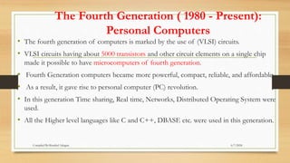 The Fourth Generation ( 1980 - Present):
Personal Computers
• The fourth generation of computers is marked by the use of (VLSI) circuits.
• VLSI circuits having about 5000 transistors and other circuit elements on a single chip
made it possible to have microcomputers of fourth generation.
• Fourth Generation computers became more powerful, compact, reliable, and affordable.
• As a result, it gave rise to personal computer (PC) revolution.
• In this generation Time sharing, Real time, Networks, Distributed Operating System were
used.
• All the Higher level languages like C and C++, DBASE etc. were used in this generation.
6/7/2024
Compiled By:Shambel Adugna
 