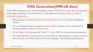 Fifth Generation(1990-till date)
In the fifth generation, the VLSI technology became ULSI (Ultra Large Scale Integration)
technology, resulting in the production of microprocessor chips having ten million
electronic components.
• This generation is based on parallel processing hardware and AI (Artificial Intelligence)
software.
• AI is an emerging branch in computer science, which interprets means and method of
making computers think like human beings.
• All the Higher level languages like C and C++, Java, .NET etc. are used in this generation.
• AI includes: Robotics ,Neural networks ,Game Playing , Development of expert systems to
make decisions in real life situations & Natural language understanding and generation.
6/7/2024
Compiled By:Shambel Adugna
 